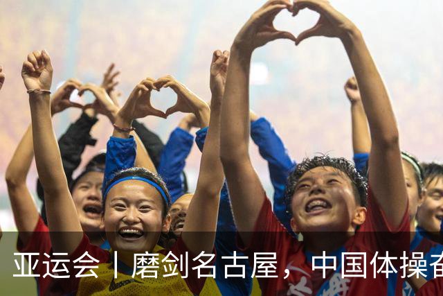 亚运会丨磨剑名古屋，中国体操奋战洛杉矶奥运“中考”